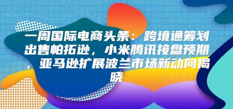 一周国际电商头条：跨境通筹划出售帕拓逊，小米腾讯接盘预期，亚马逊扩展波兰市场新动向揭晓