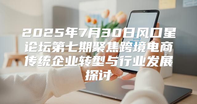 2025年7月30日风口星论坛第七期聚焦跨境电商传统企业转型与行业发展探讨