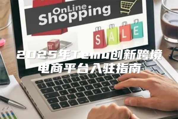 2025年Temu创新跨境电商平台入驻指南