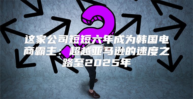 这家公司短短六年成为韩国电商霸主：超越亚马逊的速度之路至2025年