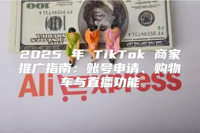 2025 年 TikTok 商家推广指南：账号申请、购物车与直播功能