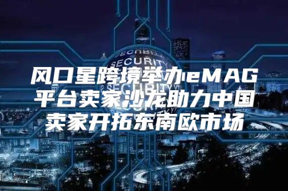 风口星跨境举办eMAG平台卖家沙龙助力中国卖家开拓东南欧市场
