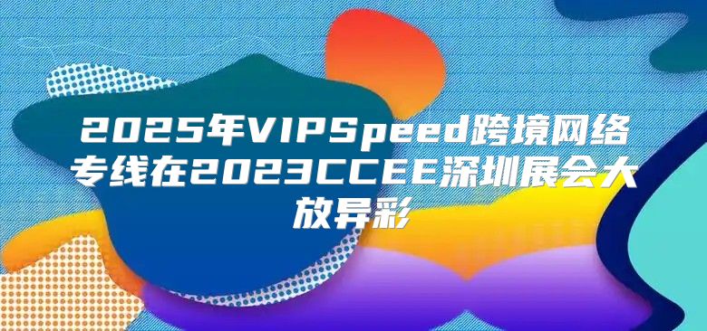 2025年VIPSpeed跨境网络专线在2023CCEE深圳展会大放异彩