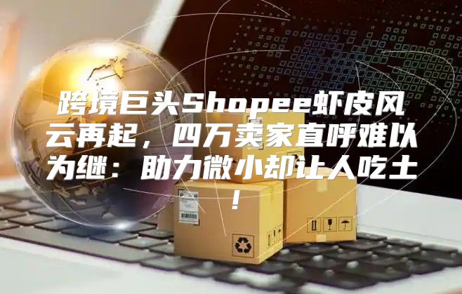 跨境巨头Shopee虾皮风云再起，四万卖家直呼难以为继：助力微小却让人吃土！