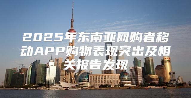 2025年东南亚网购者移动APP购物表现突出及相关报告发现