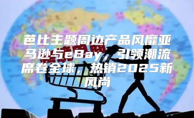 芭比主题周边产品风靡亚马逊与eBay，引领潮流席卷全球，热销2025新风尚