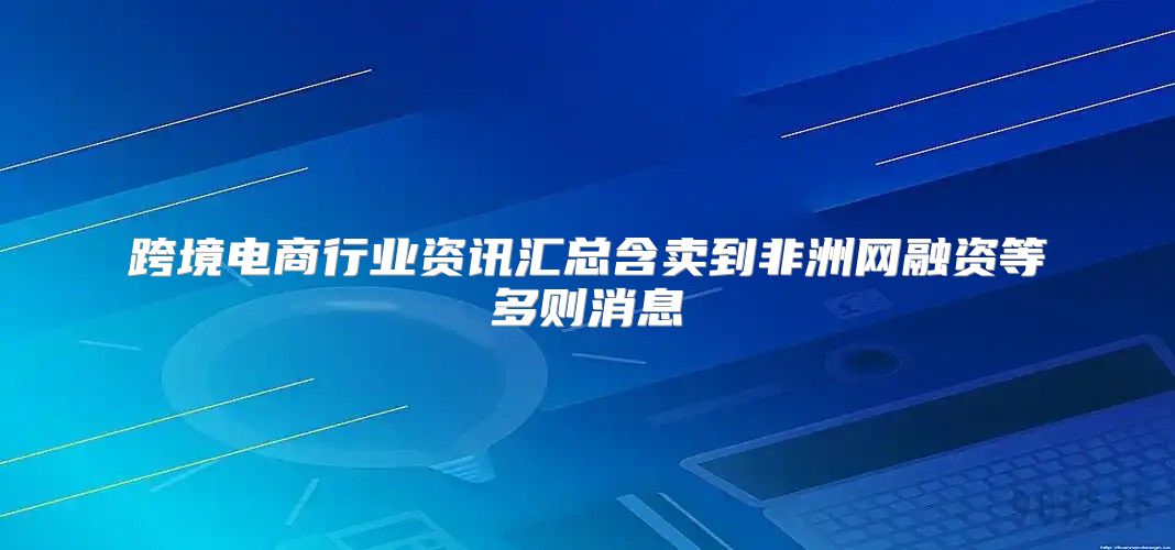 跨境电商行业资讯汇总含卖到非洲网融资等多则消息