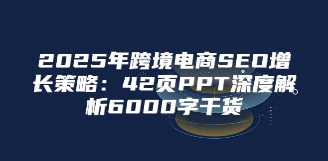 2025年跨境电商SEO增长策略：42页PPT深度解析6000字干货
