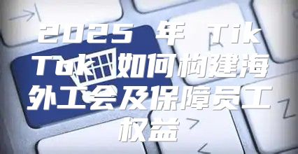 2025 年 TikTok 如何构建海外工会及保障员工权益