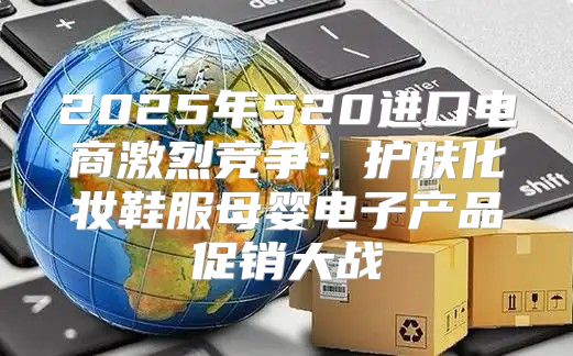 2025年520进口电商激烈竞争：护肤化妆鞋服母婴电子产品促销大战
