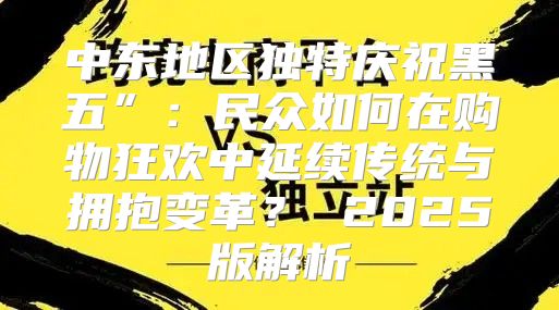 中东地区独特庆祝黑五”：民众如何在购物狂欢中延续传统与拥抱变革？ 2025版解析