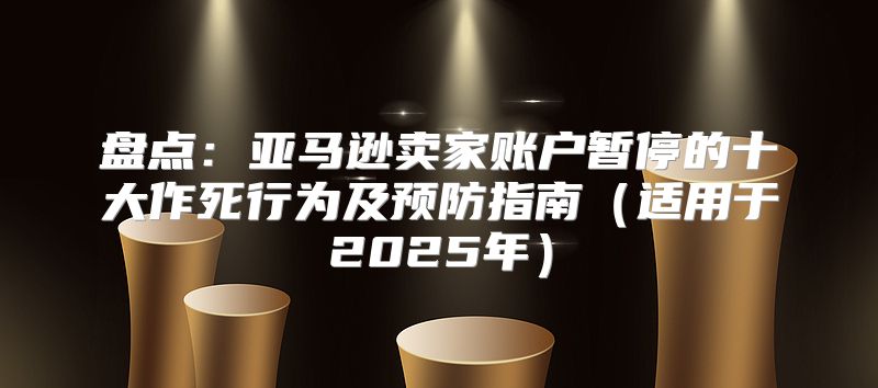 盘点：亚马逊卖家账户暂停的十大作死行为及预防指南适用于2025年