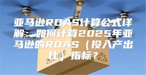 亚马逊ROAS计算公式详解：如何计算2025年亚马逊的ROAS投入产出比指标？