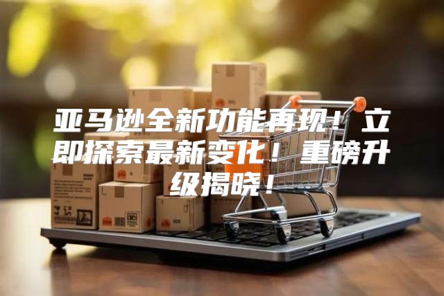 亚马逊全新功能再现！立即探索最新变化！重磅升级揭晓！
