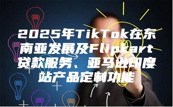 2025年TikTok在东南亚发展及Flipkart贷款服务、亚马逊印度站产品定制功能