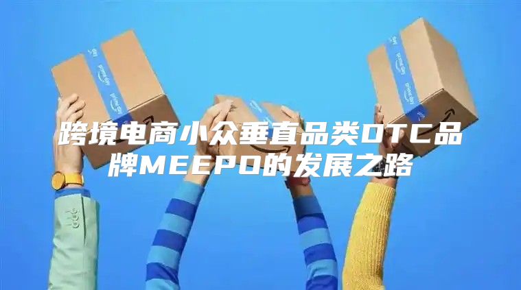 跨境电商小众垂直品类DTC品牌MEEPO的发展之路