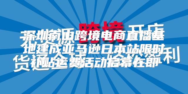 深圳南山跨境电商直播基地建成亚马逊日本站限时补贴运费活动启幕在即