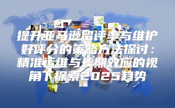 提升亚马逊留评率与维护好评分的策略方法探讨：精准运维与长期效应的视角下探索2025趋势