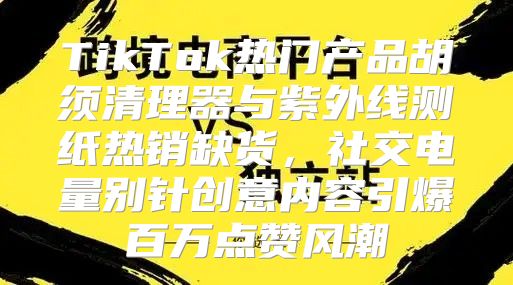 TikTok热门产品胡须清理器与紫外线测纸热销缺货，社交电量别针创意内容引爆百万点赞风潮