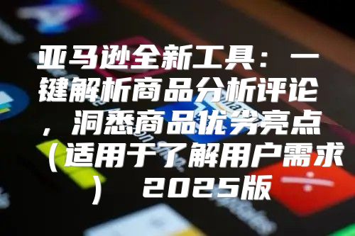 亚马逊全新工具：一键解析商品分析评论，洞悉商品优劣亮点适用于了解用户需求 2025版
