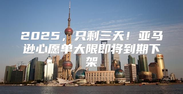 2025，只剩三天！亚马逊心愿单大限即将到期下架