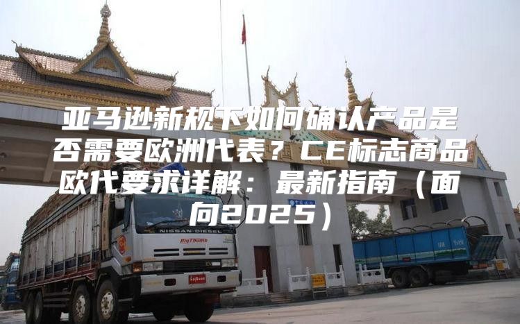 亚马逊新规下如何确认产品是否需要欧洲代表？CE标志商品欧代要求详解：最新指南面向2025