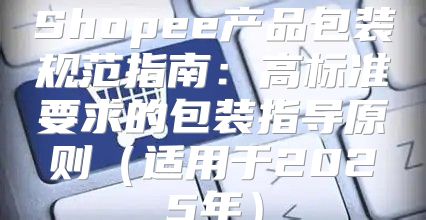 Shopee产品包装规范指南：高标准要求的包装指导原则适用于2025年