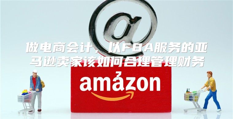 做电商会计，以FBA服务的亚马逊卖家该如何合理管理财务？