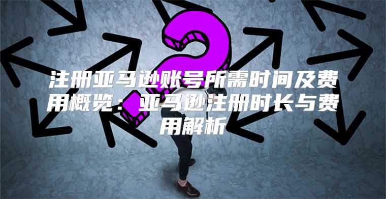 注册亚马逊账号所需时间及费用概览：亚马逊注册时长与费用解析