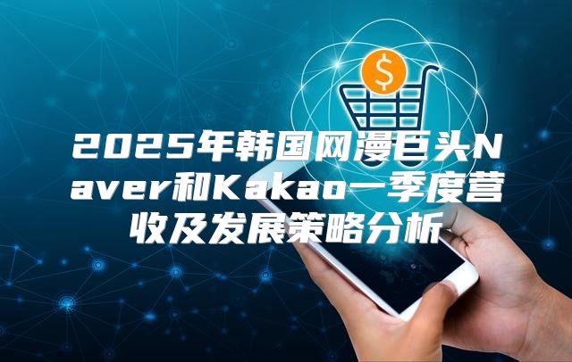 2025年韩国网漫巨头Naver和Kakao一季度营收及发展策略分析