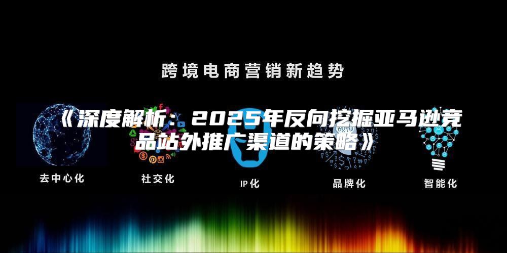深度解析：2025年反向挖掘亚马逊竞品站外推广渠道的策略