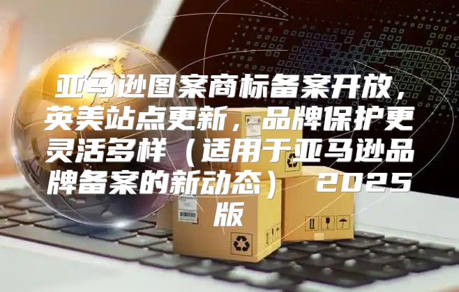 亚马逊图案商标备案开放，英美站点更新，品牌保护更灵活多样适用于亚马逊品牌备案的新动态 2025版