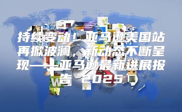 持续变动！亚马逊美国站再掀波澜，新动态不断呈现——亚马逊最新进展报告 2025