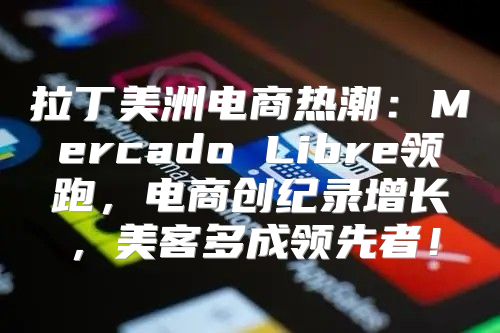 拉丁美洲电商热潮：Mercado Libre领跑，电商创纪录增长，美客多成领先者！