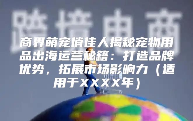 商界萌宠俏佳人揭秘宠物用品出海运营秘籍：打造品牌优势，拓展市场影响力适用于XXXX年