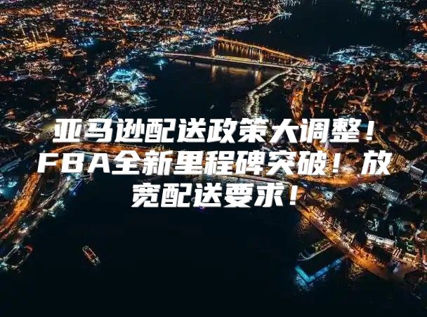 亚马逊配送政策大调整！FBA全新里程碑突破！放宽配送要求！