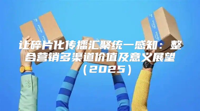 让碎片化传播汇聚统一感知：整合营销多渠道价值及意义展望2025