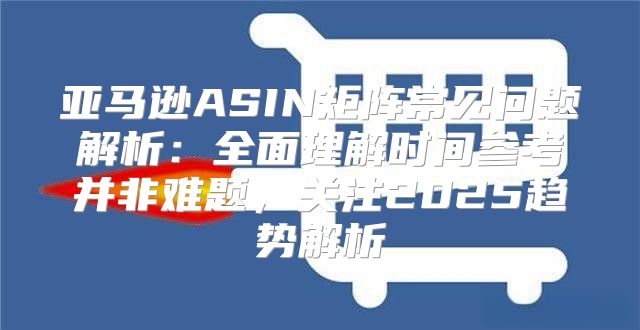 亚马逊ASIN矩阵常见问题解析：全面理解时间参考并非难题，关注2025趋势解析