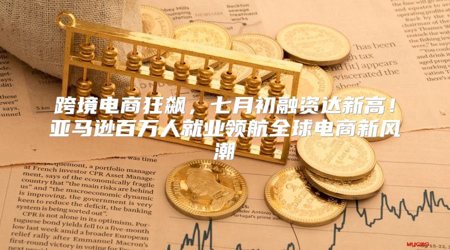 跨境电商狂飙，七月初融资达新高！亚马逊百万人就业领航全球电商新风潮