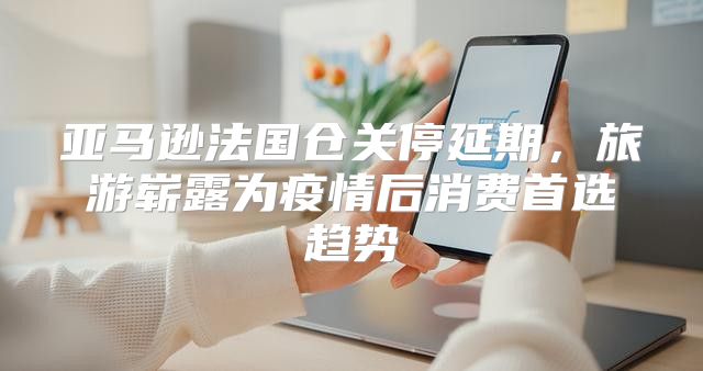 亚马逊法国仓关停延期，旅游崭露为疫情后消费首选趋势