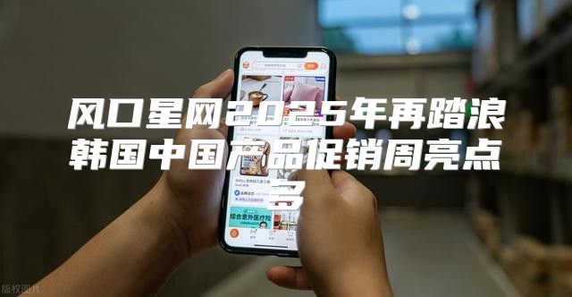 风口星网2025年再踏浪韩国中国产品促销周亮点多