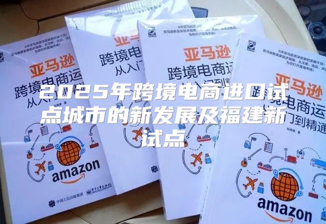 2025年跨境电商进口试点城市的新发展及福建新试点