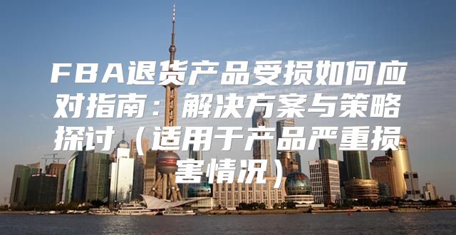 FBA退货产品受损如何应对指南：解决方案与策略探讨适用于产品严重损害情况