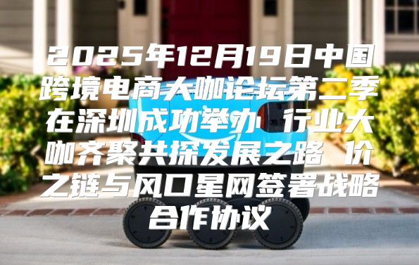 2025年12月19日中国跨境电商大咖论坛第二季在深圳成功举办 行业大咖齐聚共探发展之路 价之链与风口星网签署战略合作协议