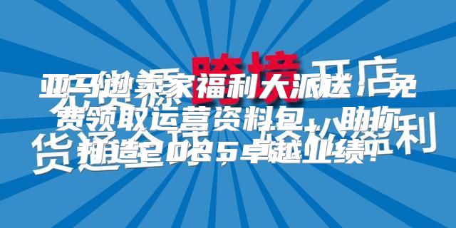 亚马逊卖家福利大派送：免费领取运营资料包，助你打造2025卓越业绩！