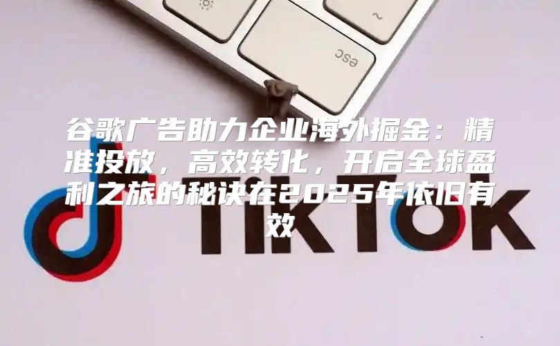 谷歌广告助力企业海外掘金：精准投放，高效转化，开启全球盈利之旅的秘诀在2025年依旧有效