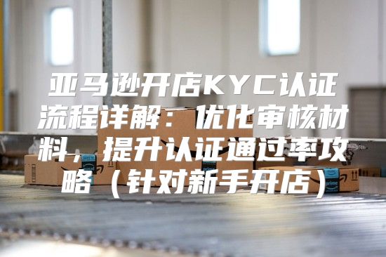 亚马逊开店KYC认证流程详解：优化审核材料，提升认证通过率攻略针对新手开店