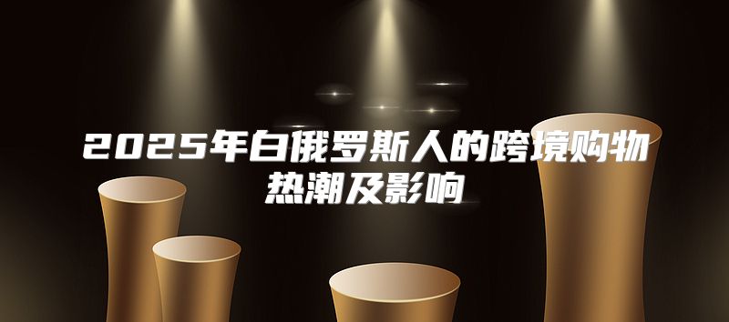 2025年白俄罗斯人的跨境购物热潮及影响