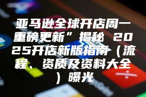 亚马逊全球开店周一重磅更新”揭秘 2025开店新版指南流程、资质及资料大全曝光