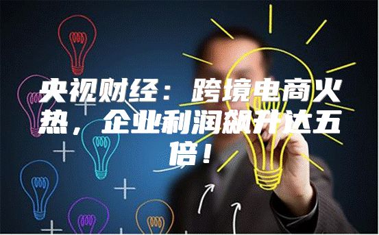 央视财经：跨境电商火热，企业利润飙升达五倍！